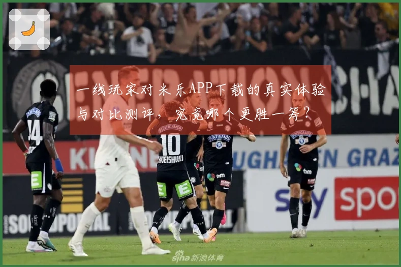 一线玩家对米乐APP下载的真实体验与对比测评，究竟哪个更胜一筹？