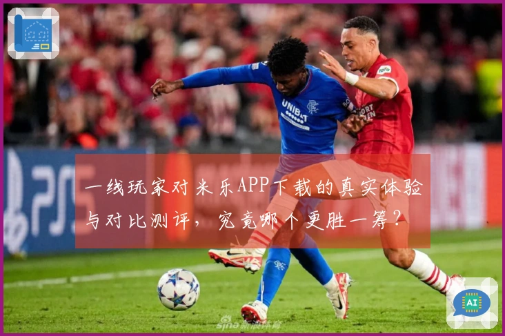 一线玩家对米乐APP下载的真实体验与对比测评，究竟哪个更胜一筹？