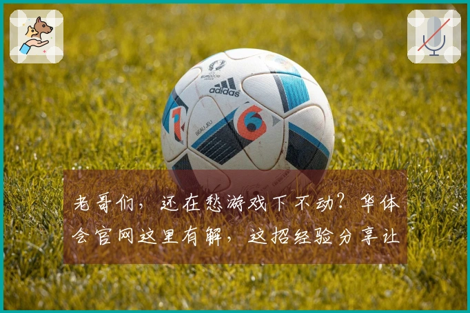 老哥们，还在愁游戏下不动？华体会官网这里有解，这招经验分享让你下载飞起！