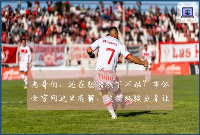 老哥们，还在愁游戏下不动？华体会官网这里有解，这招经验分享让你下载飞起！