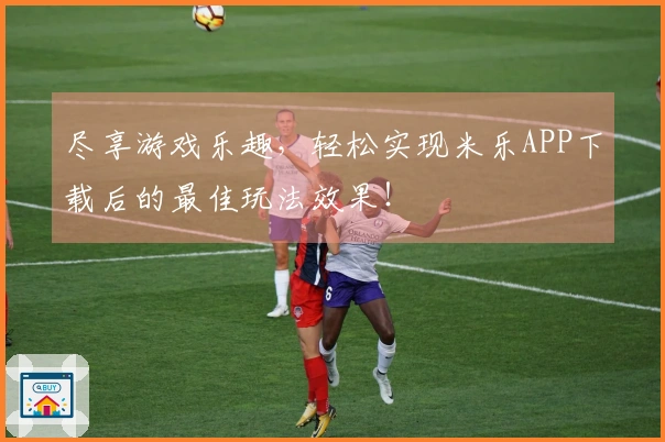 尽享游戏乐趣，轻松实现米乐APP下载后的最佳玩法效果！