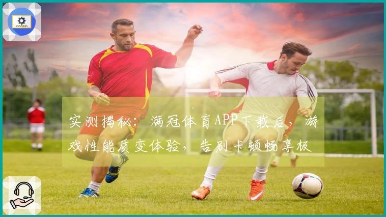 实测揭秘：满冠体育APP下载后，游戏性能质变体验，告别卡顿畅享极速