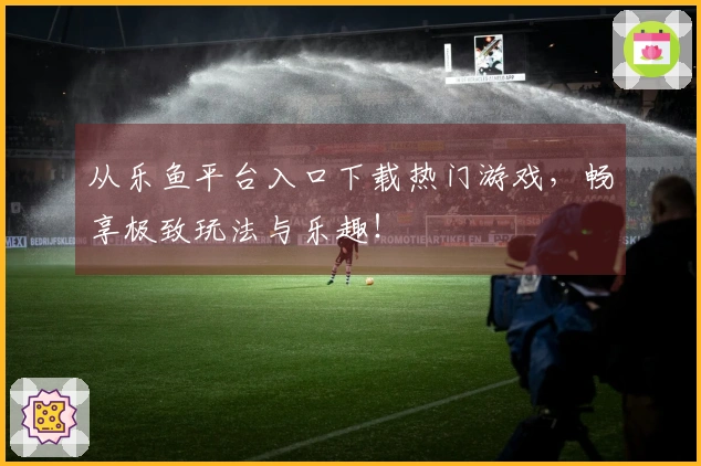 从乐鱼平台入口下载热门游戏，畅享极致玩法与乐趣！